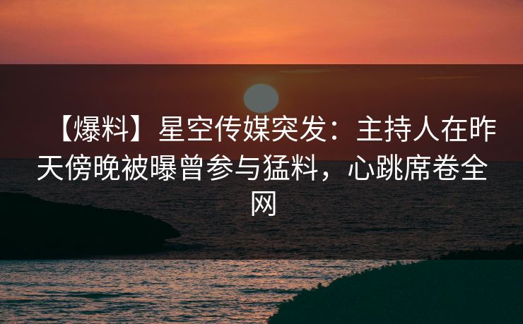 【爆料】星空传媒突发：主持人在昨天傍晚被曝曾参与猛料，心跳席卷全网