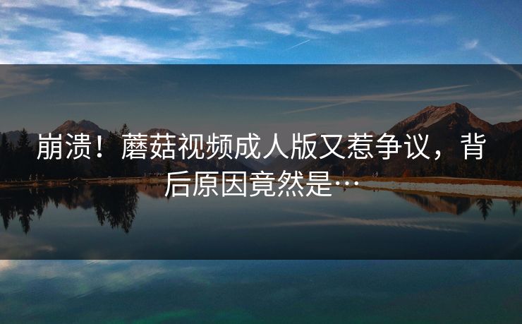 崩溃！蘑菇视频成人版又惹争议，背后原因竟然是…