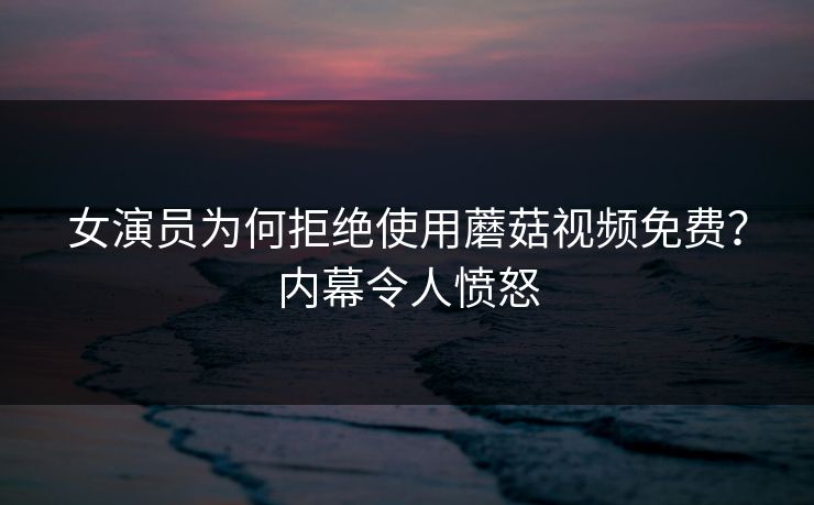 女演员为何拒绝使用蘑菇视频免费？内幕令人愤怒