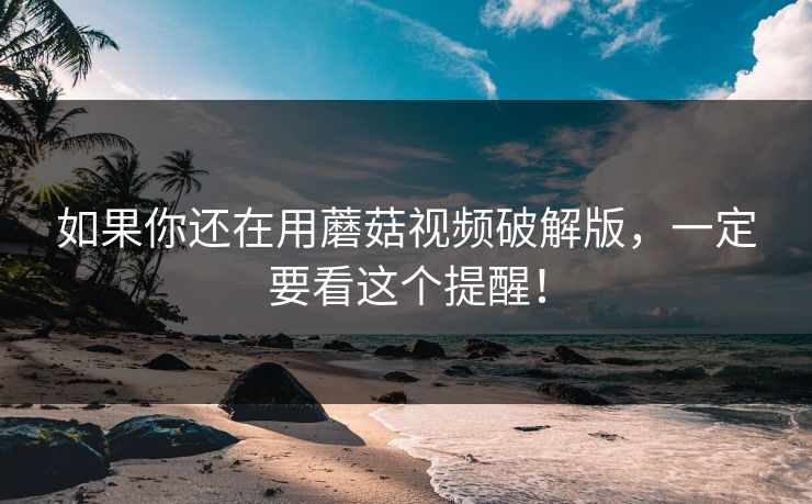 如果你还在用蘑菇视频破解版，一定要看这个提醒！