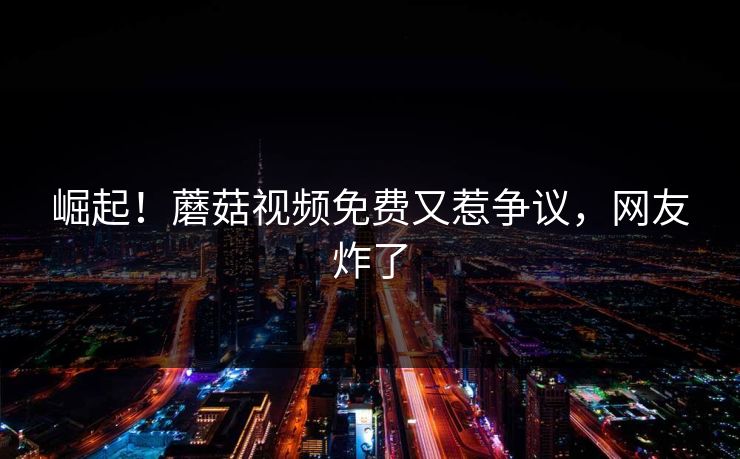 崛起！蘑菇视频免费又惹争议，网友炸了