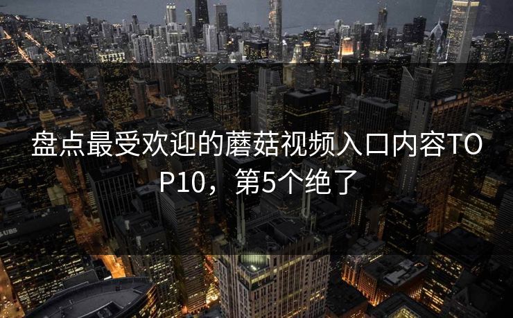 盘点最受欢迎的蘑菇视频入口内容TOP10，第5个绝了