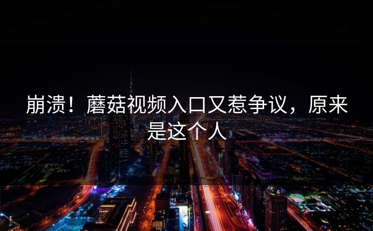 崩溃！蘑菇视频入口又惹争议，原来是这个人