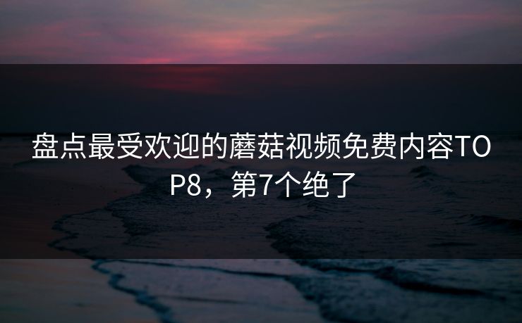 盘点最受欢迎的蘑菇视频免费内容TOP8，第7个绝了