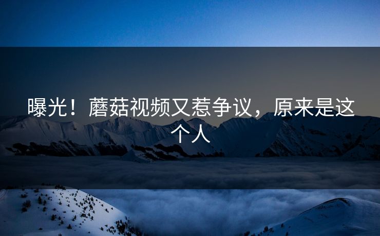 曝光！蘑菇视频又惹争议，原来是这个人