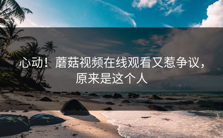 心动！蘑菇视频在线观看又惹争议，原来是这个人