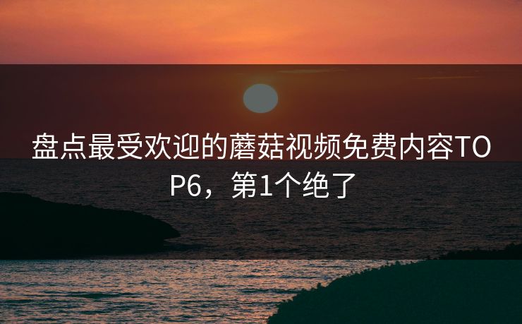 盘点最受欢迎的蘑菇视频免费内容TOP6，第1个绝了