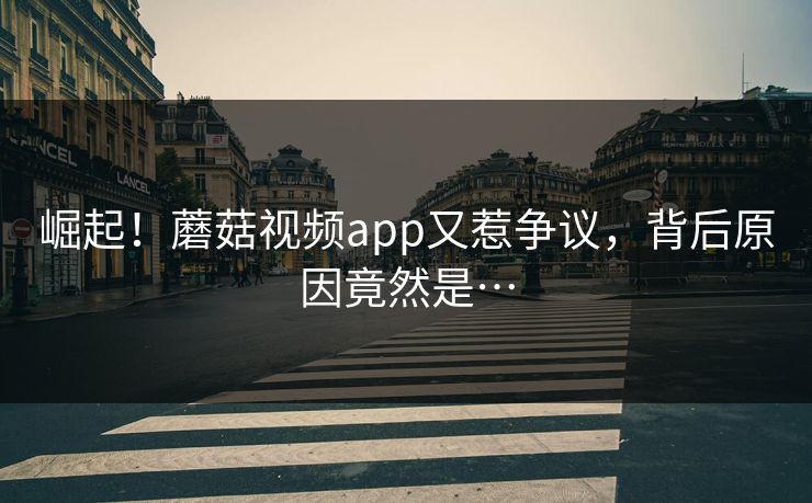 崛起！蘑菇视频app又惹争议，背后原因竟然是…