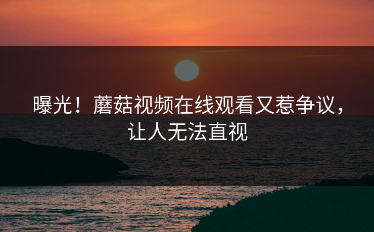 曝光！蘑菇视频在线观看又惹争议，让人无法直视