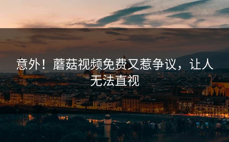 意外！蘑菇视频免费又惹争议，让人无法直视