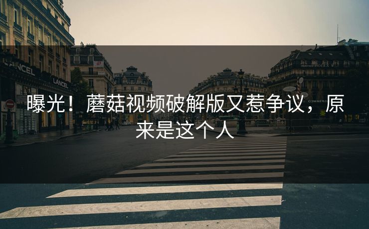曝光！蘑菇视频破解版又惹争议，原来是这个人