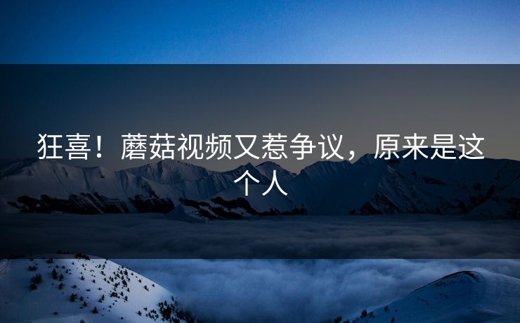 狂喜！蘑菇视频又惹争议，原来是这个人