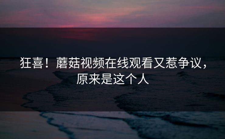 狂喜！蘑菇视频在线观看又惹争议，原来是这个人