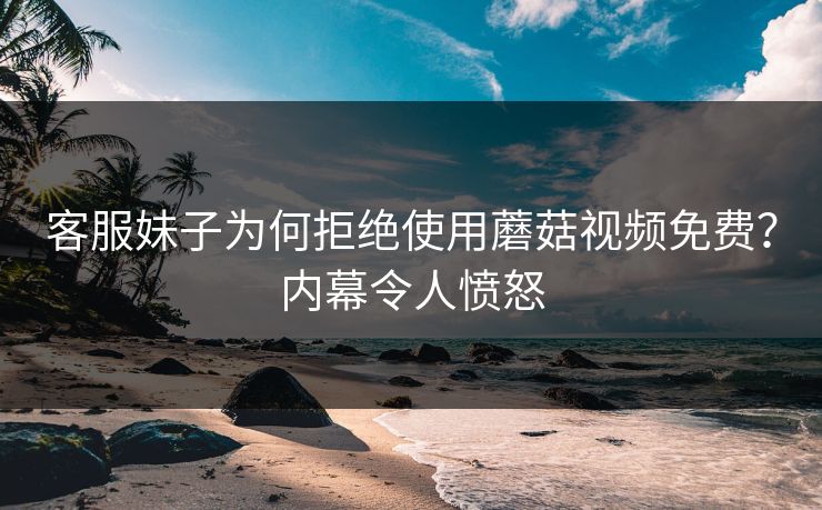客服妹子为何拒绝使用蘑菇视频免费？内幕令人愤怒