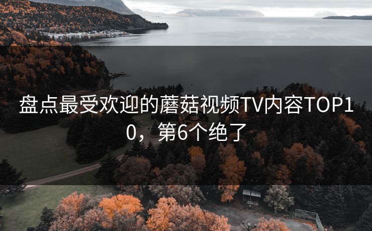 盘点最受欢迎的蘑菇视频TV内容TOP10，第6个绝了
