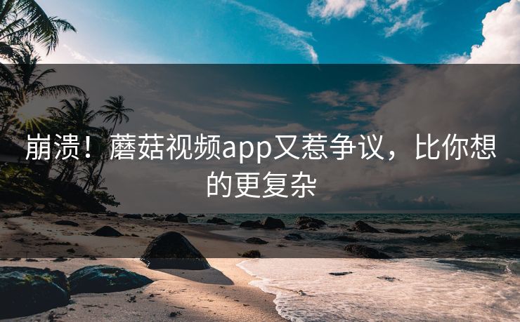 崩溃！蘑菇视频app又惹争议，比你想的更复杂