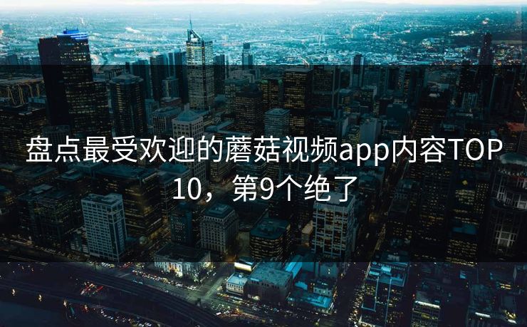 盘点最受欢迎的蘑菇视频app内容TOP10，第9个绝了