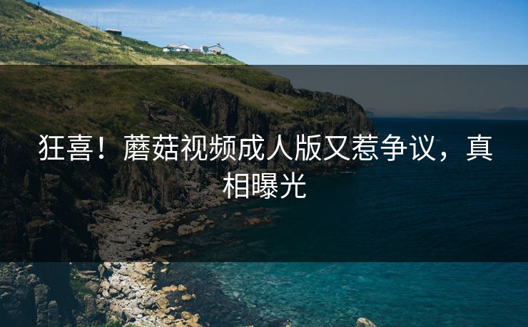 狂喜！蘑菇视频成人版又惹争议，真相曝光