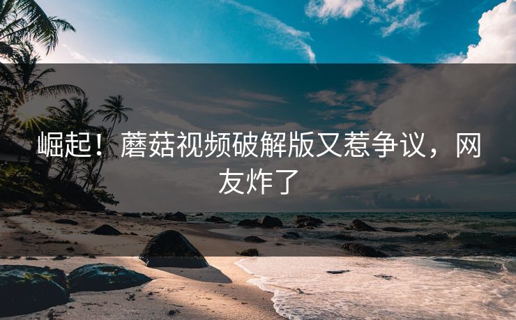 崛起！蘑菇视频破解版又惹争议，网友炸了