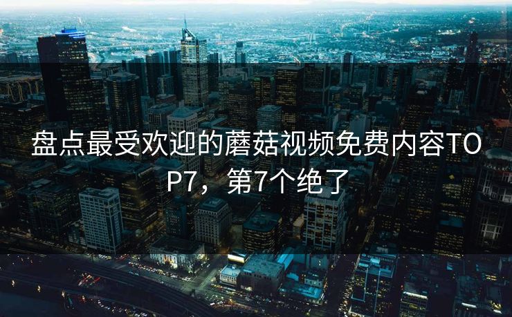 盘点最受欢迎的蘑菇视频免费内容TOP7，第7个绝了