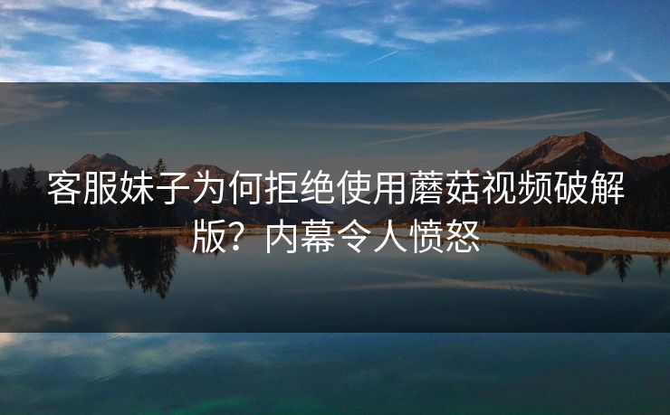 客服妹子为何拒绝使用蘑菇视频破解版？内幕令人愤怒