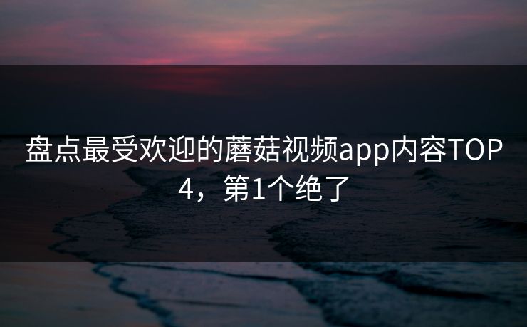 盘点最受欢迎的蘑菇视频app内容TOP4，第1个绝了