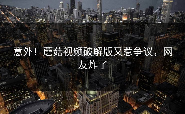 意外！蘑菇视频破解版又惹争议，网友炸了