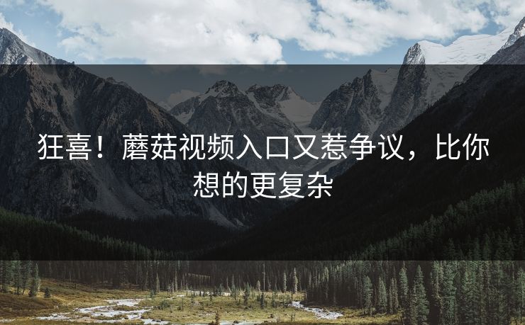 狂喜！蘑菇视频入口又惹争议，比你想的更复杂