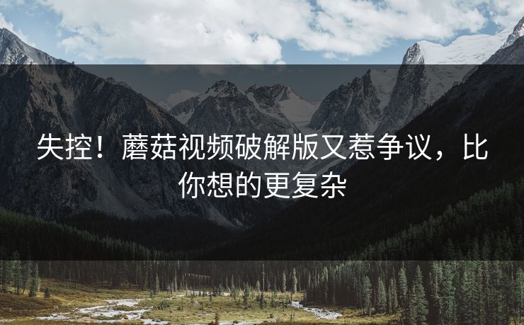 失控！蘑菇视频破解版又惹争议，比你想的更复杂