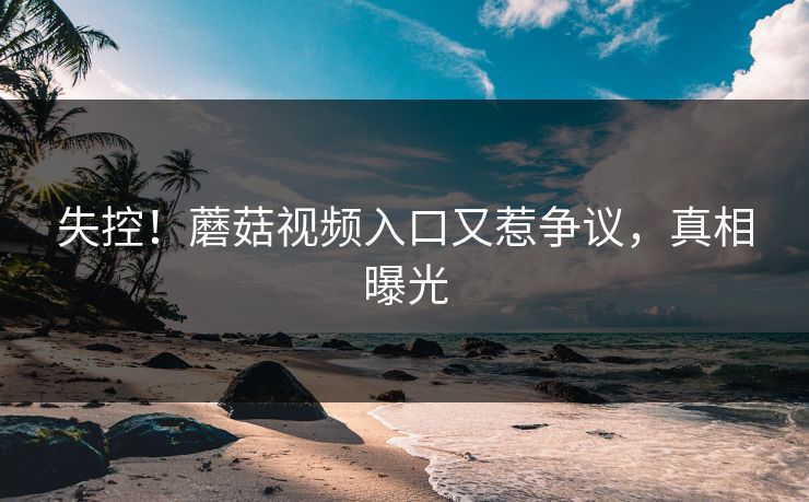 失控！蘑菇视频入口又惹争议，真相曝光
