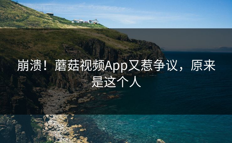 崩溃！蘑菇视频App又惹争议，原来是这个人