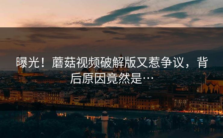 曝光！蘑菇视频破解版又惹争议，背后原因竟然是…