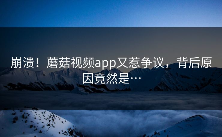 崩溃！蘑菇视频app又惹争议，背后原因竟然是…