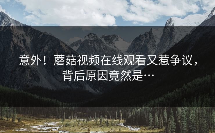 意外！蘑菇视频在线观看又惹争议，背后原因竟然是…