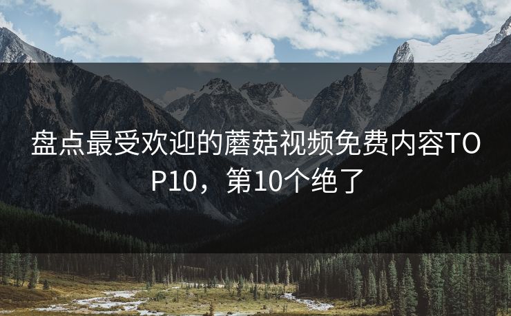 盘点最受欢迎的蘑菇视频免费内容TOP10，第10个绝了