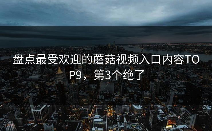 盘点最受欢迎的蘑菇视频入口内容TOP9，第3个绝了