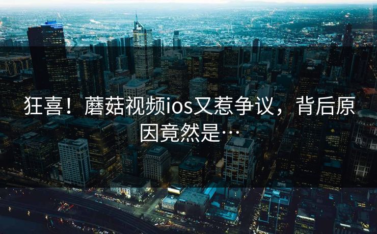 狂喜！蘑菇视频ios又惹争议，背后原因竟然是…