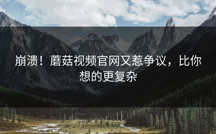崩溃！蘑菇视频官网又惹争议，比你想的更复杂