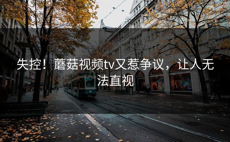 失控！蘑菇视频tv又惹争议，让人无法直视