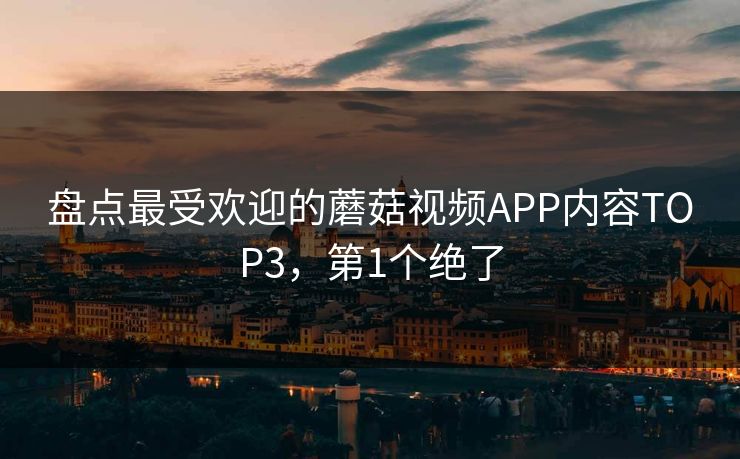 盘点最受欢迎的蘑菇视频APP内容TOP3，第1个绝了