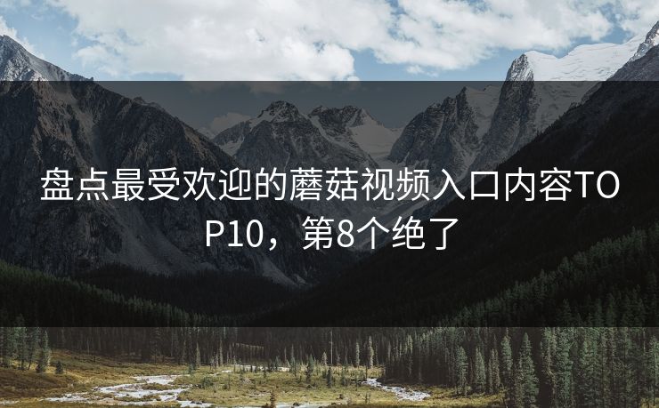 盘点最受欢迎的蘑菇视频入口内容TOP10，第8个绝了
