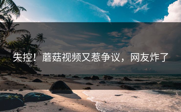 失控！蘑菇视频又惹争议，网友炸了