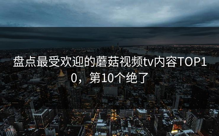 盘点最受欢迎的蘑菇视频tv内容TOP10，第10个绝了