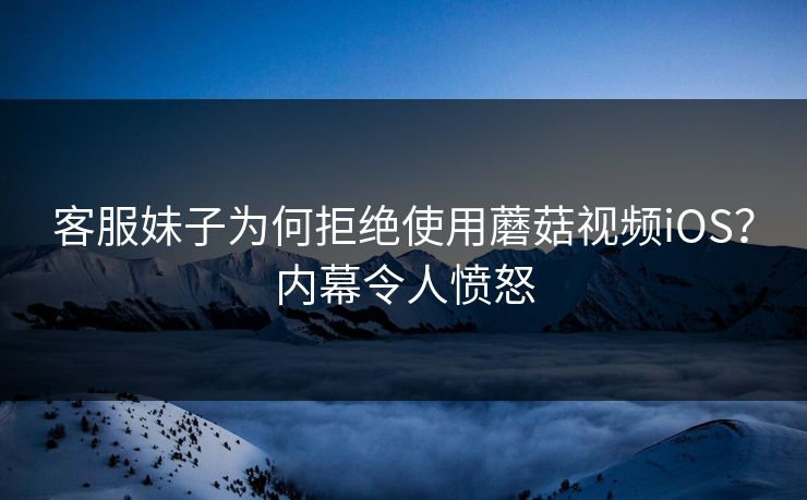 客服妹子为何拒绝使用蘑菇视频iOS？内幕令人愤怒