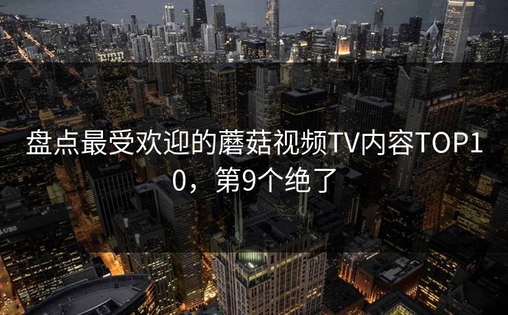 盘点最受欢迎的蘑菇视频TV内容TOP10，第9个绝了