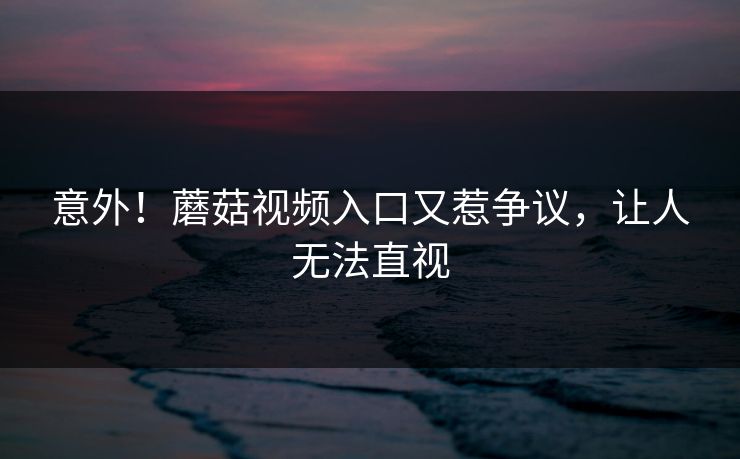 意外！蘑菇视频入口又惹争议，让人无法直视