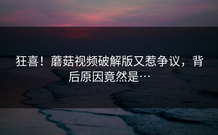 狂喜！蘑菇视频破解版又惹争议，背后原因竟然是…