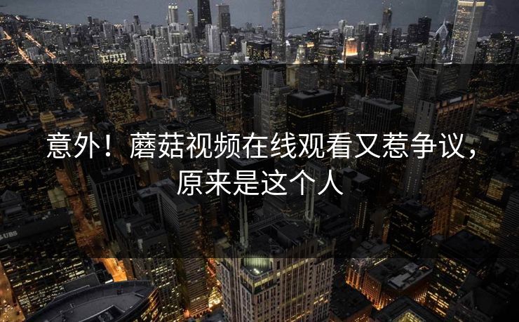 意外！蘑菇视频在线观看又惹争议，原来是这个人