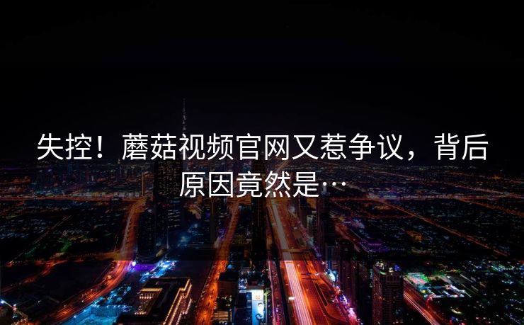 失控！蘑菇视频官网又惹争议，背后原因竟然是…