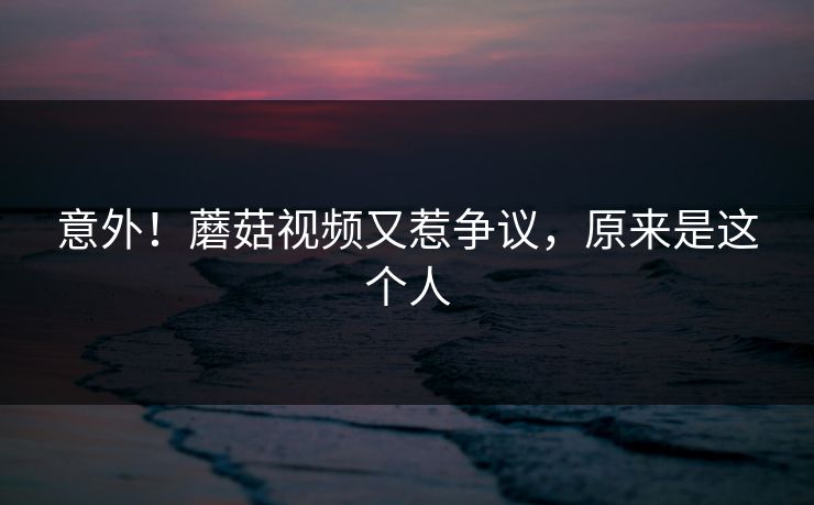 意外！蘑菇视频又惹争议，原来是这个人